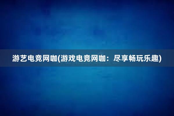 游艺电竞网咖(游戏电竞网咖：尽享畅玩乐趣)