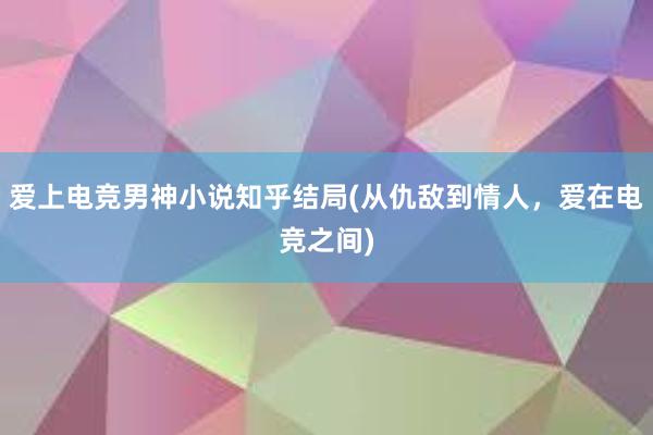 爱上电竞男神小说知乎结局(从仇敌到情人，爱在电竞之间)