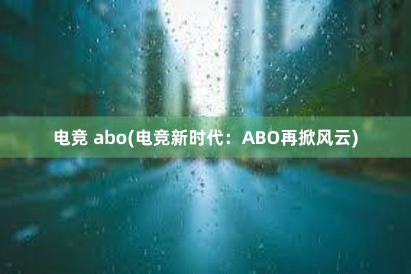 电竞 abo(电竞新时代：ABO再掀风云)