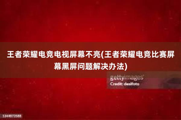 王者荣耀电竞电视屏幕不亮(王者荣耀电竞比赛屏幕黑屏问题解决办法)