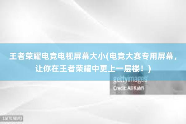 王者荣耀电竞电视屏幕大小(电竞大赛专用屏幕，让你在王者荣耀中更上一层楼！)