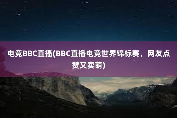 电竞BBC直播(BBC直播电竞世界锦标赛，网友点赞又卖萌)