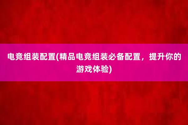 电竞　组装　配置(精品电竞组装必备配置，提升你的游戏体验)