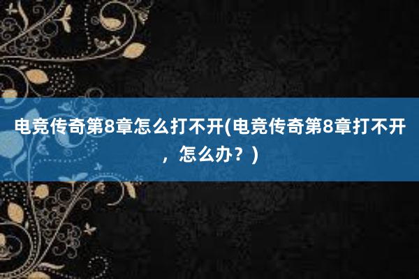 电竞传奇第8章怎么打不开(电竞传奇第8章打不开，怎么办？)