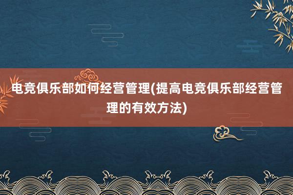 电竞俱乐部如何经营管理(提高电竞俱乐部经营管理的有效方法)