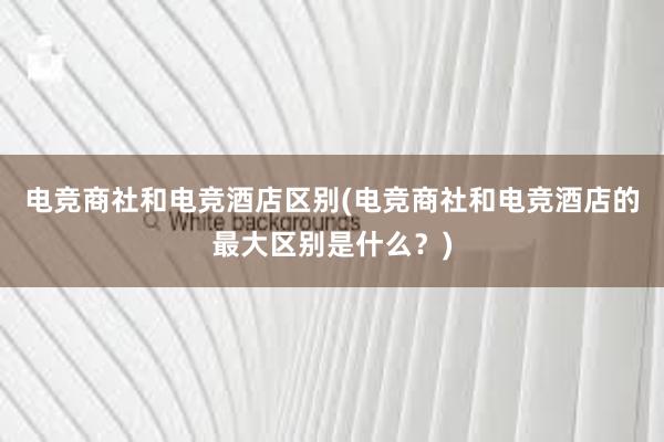 电竞商社和电竞酒店区别(电竞商社和电竞酒店的最大区别是什么？)