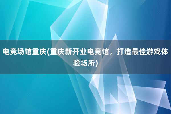 电竞场馆重庆(重庆新开业电竞馆，打造最佳游戏体验场所)