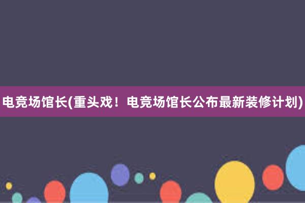 电竞场馆长(重头戏！电竞场馆长公布最新装修计划)