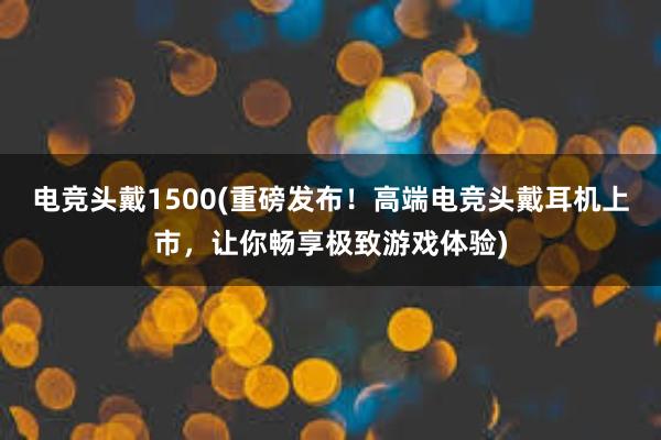 电竞头戴1500(重磅发布！高端电竞头戴耳机上市，让你畅享极致游戏体验)