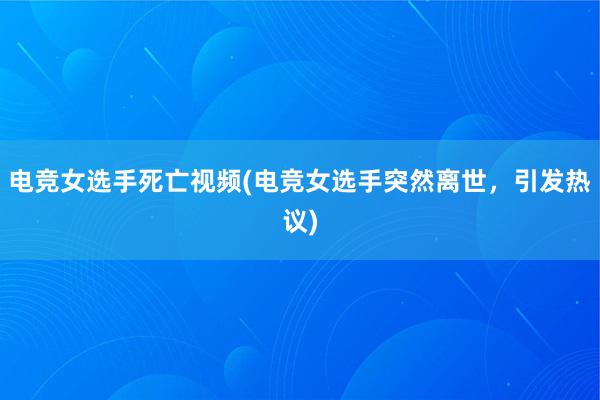 电竞女选手死亡视频(电竞女选手突然离世，引发热议)