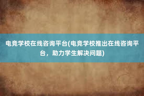 电竞学校在线咨询平台(电竞学校推出在线咨询平台，助力学生解决问题)