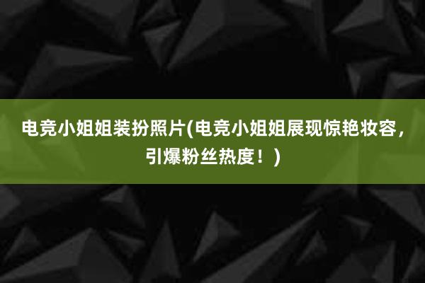 电竞小姐姐装扮照片(电竞小姐姐展现惊艳妆容，引爆粉丝热度！)