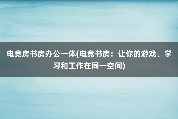 电竞房书房办公一体(电竞书房：让你的游戏、学习和工作在同一空间)