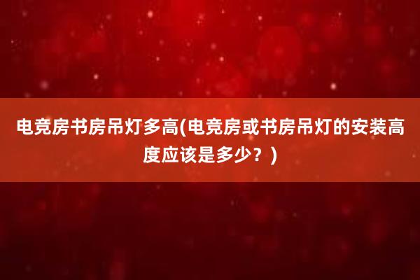 电竞房书房吊灯多高(电竞房或书房吊灯的安装高度应该是多少？)