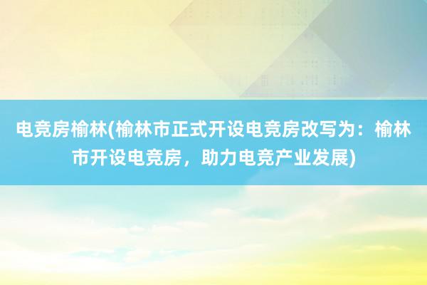 电竞房榆林(榆林市正式开设电竞房改写为：榆林市开设电竞房，助力电竞产业发展)