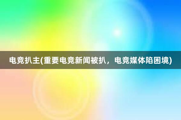 电竞扒主(重要电竞新闻被扒，电竞媒体陷困境)