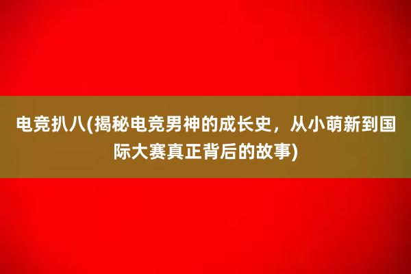 电竞扒八(揭秘电竞男神的成长史，从小萌新到国际大赛真正背后的故事)