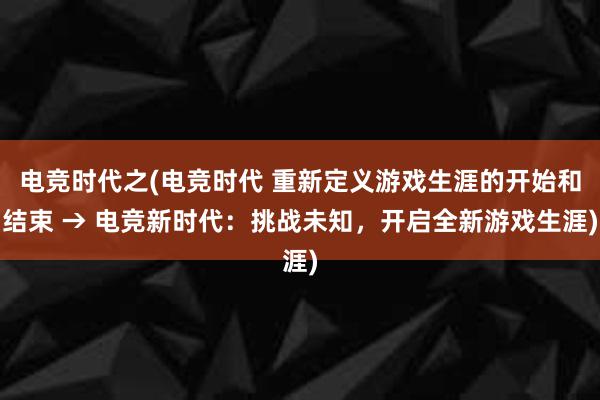 电竞时代之(电竞时代 重新定义游戏生涯的开始和结束 → 电竞新时代：挑战未知，开启全新游戏生涯)