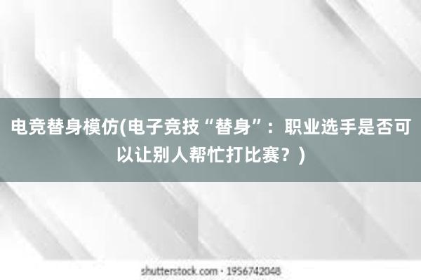 电竞替身模仿(电子竞技“替身”：职业选手是否可以让别人帮忙打比赛？)