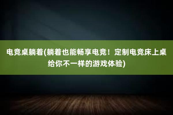 电竞桌躺着(躺着也能畅享电竞！定制电竞床上桌给你不一样的游戏体验)