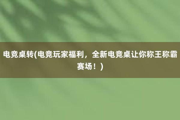 电竞桌转(电竞玩家福利，全新电竞桌让你称王称霸赛场！)