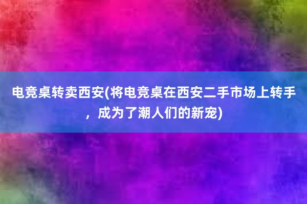 电竞桌转卖西安(将电竞桌在西安二手市场上转手，成为了潮人们的新宠)