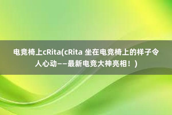 电竞椅上cRita(cRita 坐在电竞椅上的样子令人心动——最新电竞大神亮相！)