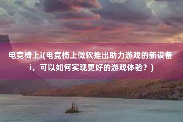 电竞椅上i(电竞椅上微软推出助力游戏的新设备 i，可以如何实现更好的游戏体验？)