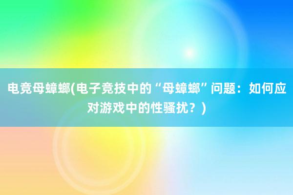 电竞母蟑螂(电子竞技中的“母蟑螂”问题：如何应对游戏中的性骚扰？)