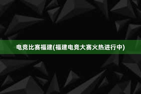 电竞比赛福建(福建电竞大赛火热进行中)