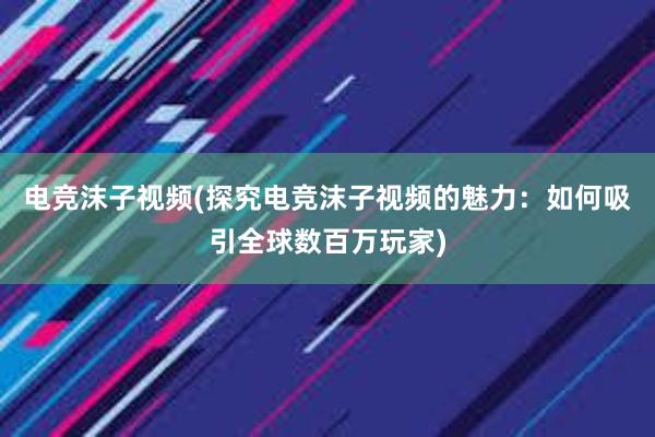 电竞沫子视频(探究电竞沫子视频的魅力：如何吸引全球数百万玩家)