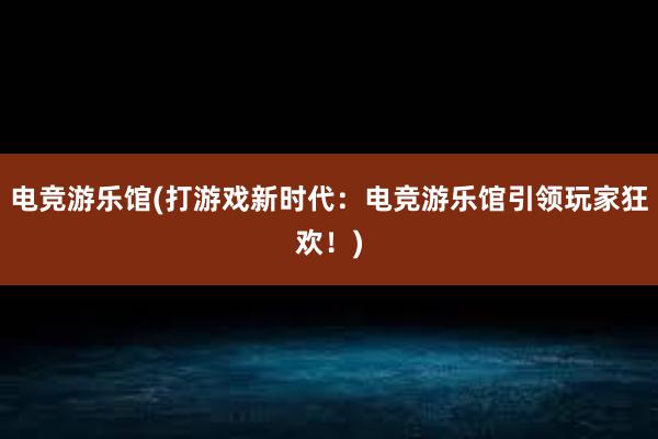 电竞游乐馆(打游戏新时代：电竞游乐馆引领玩家狂欢！)