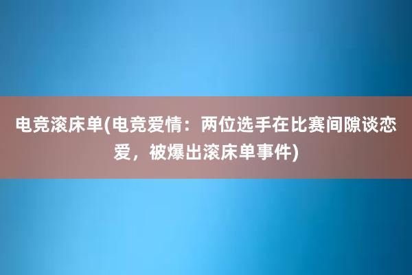 电竞滚床单(电竞爱情：两位选手在比赛间隙谈恋爱，被爆出滚床单事件)