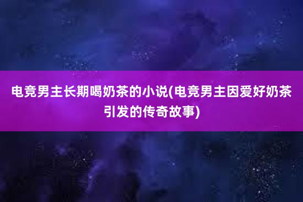 电竞男主长期喝奶茶的小说(电竞男主因爱好奶茶引发的传奇故事)