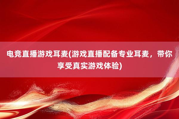 电竞直播游戏耳麦(游戏直播配备专业耳麦，带你享受真实游戏体验)