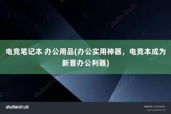 电竞笔记本 办公用品(办公实用神器，电竞本成为新晋办公利器)