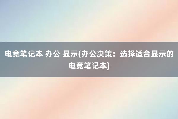 电竞笔记本 办公 显示(办公决策：选择适合显示的电竞笔记本)