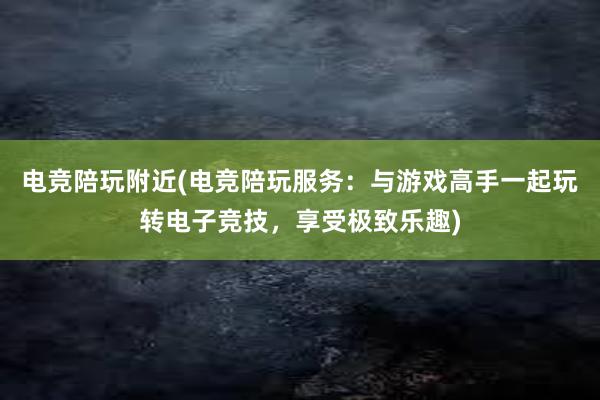 电竞陪玩附近(电竞陪玩服务：与游戏高手一起玩转电子竞技，享受极致乐趣)