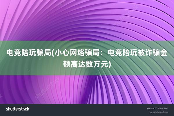 电竞陪玩骗局(小心网络骗局：电竞陪玩被诈骗金额高达数万元)