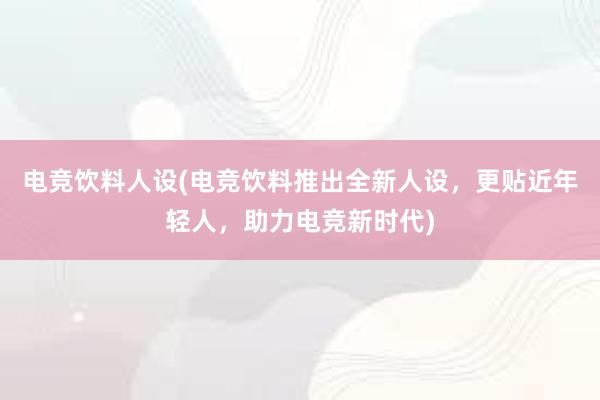 电竞饮料人设(电竞饮料推出全新人设，更贴近年轻人，助力电竞新时代)