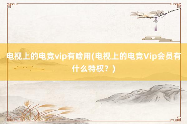 电视上的电竞vip有啥用(电视上的电竞Vip会员有什么特权？)