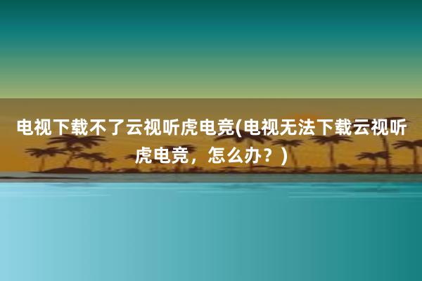 电视下载不了云视听虎电竞(电视无法下载云视听虎电竞，怎么办？)