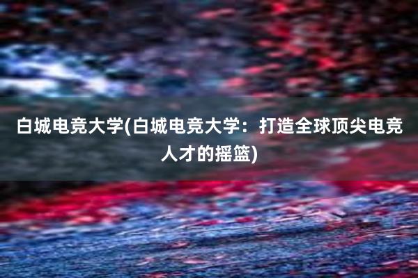 白城电竞大学(白城电竞大学：打造全球顶尖电竞人才的摇篮)