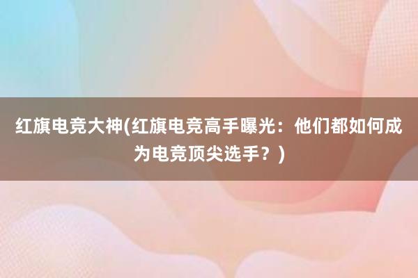 红旗电竞大神(红旗电竞高手曝光：他们都如何成为电竞顶尖选手？)