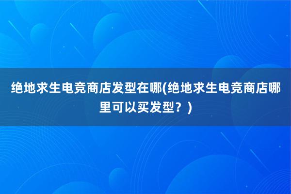 绝地求生电竞商店发型在哪(绝地求生电竞商店哪里可以买发型？)