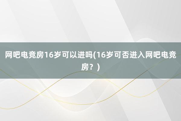 网吧电竞房16岁可以进吗(16岁可否进入网吧电竞房？)