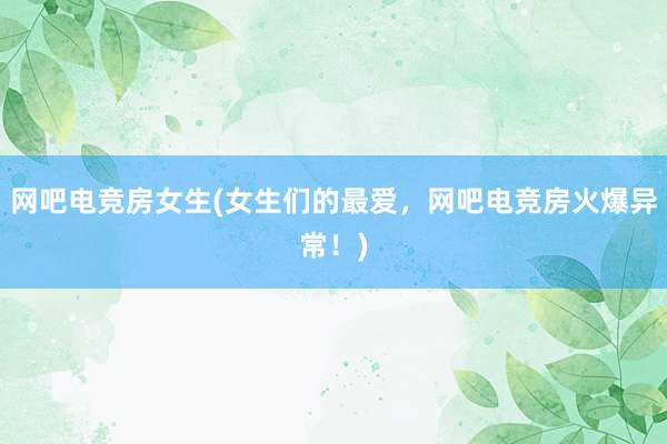 网吧电竞房女生(女生们的最爱，网吧电竞房火爆异常！)