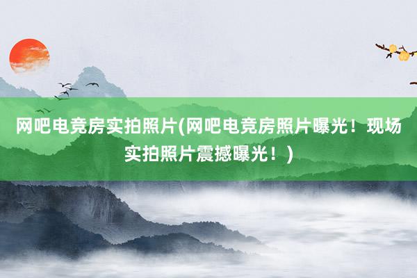 网吧电竞房实拍照片(网吧电竞房照片曝光！现场实拍照片震撼曝光！)