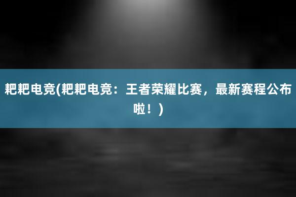 耙耙电竞(耙耙电竞：王者荣耀比赛，最新赛程公布啦！)