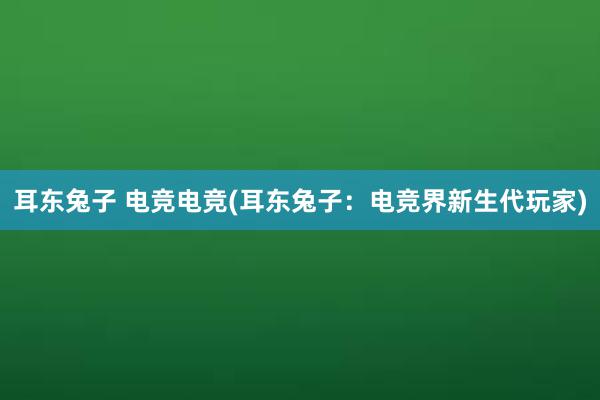 耳东兔子 电竞电竞(耳东兔子：电竞界新生代玩家)